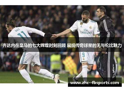 齐达内在皇马的七大辉煌时刻回顾 展现传奇球星的无与伦比魅力