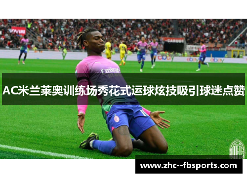 AC米兰莱奥训练场秀花式运球炫技吸引球迷点赞