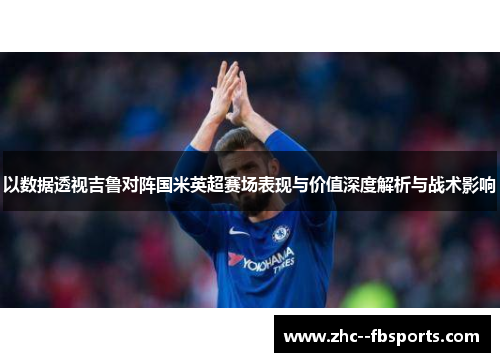 以数据透视吉鲁对阵国米英超赛场表现与价值深度解析与战术影响 以数据透视吉鲁对阵国米英超赛场表现与价值深度解析与战术影响