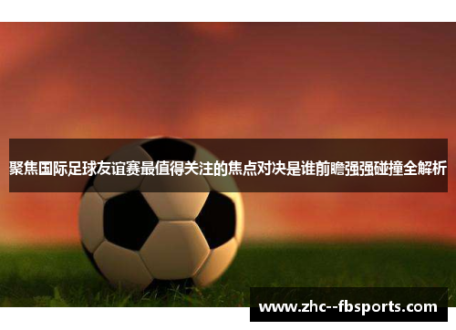 聚焦国际足球友谊赛最值得关注的焦点对决是谁前瞻强强碰撞全解析 聚焦国际足球友谊赛最值得关注的焦点对决是谁前瞻强强碰撞全解析
